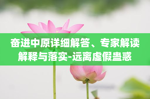 奮進中原詳細解答、專家解讀解釋與落實-遠離虛假蠱惑