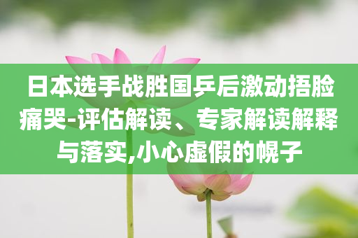 日本選手戰(zhàn)勝國乒后激動捂臉痛哭-評估解讀、專家解讀解釋與落實,小心虛假的幌子