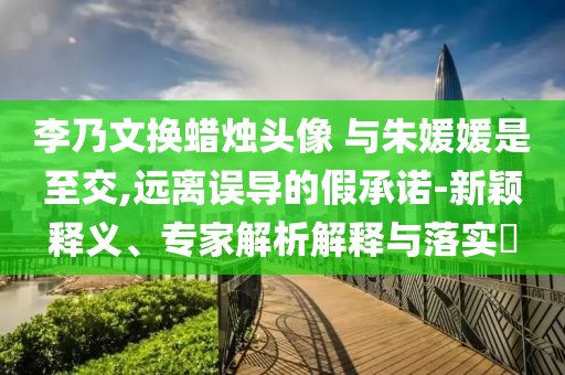 李乃文換蠟燭頭像 與朱媛媛是至交,遠離誤導的假承諾-新穎釋義、專家解析解釋與落實?