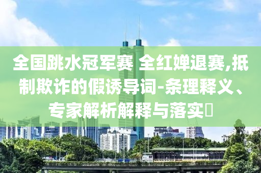 全國跳水冠軍賽 全紅嬋退賽,抵制欺詐的假誘導詞-條理釋義、專家解析解釋與落實?