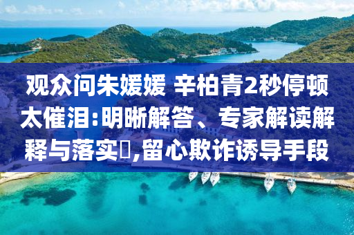 觀眾問朱媛媛 辛柏青2秒停頓太催淚:明晰解答、專家解讀解釋與落實(shí)?,留心欺詐誘導(dǎo)手段