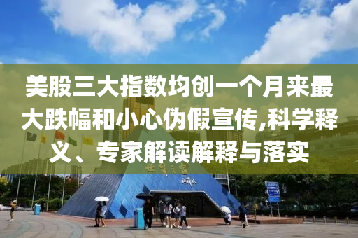 美股三大指數(shù)均創(chuàng)一個月來最大跌幅和小心偽假宣傳,科學(xué)釋義、專家解讀解釋與落實(shí)