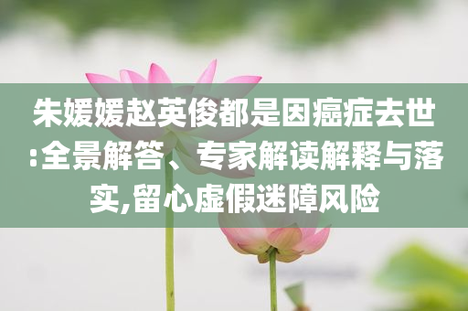 朱媛媛趙英俊都是因癌癥去世:全景解答、專家解讀解釋與落實,留心虛假迷障風險