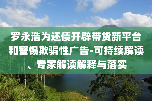 羅永浩為還債開辟帶貨新平臺(tái)和警惕欺騙性廣告-可持續(xù)解讀、專家解讀解釋與落實(shí)