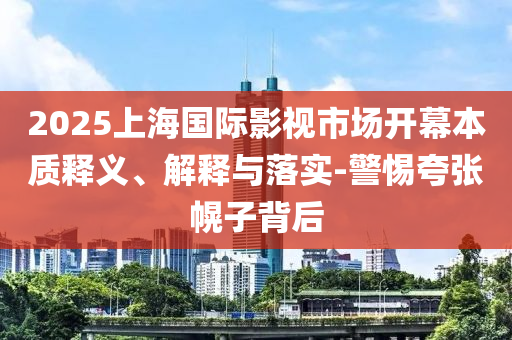 2025上海國際影視市場開幕本質(zhì)釋義、解釋與落實-警惕夸張幌子背后