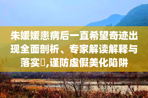 朱媛媛患病后一直希望奇跡出現(xiàn)全面剖析、專家解讀解釋與落實(shí)?,謹(jǐn)防虛假美化陷阱