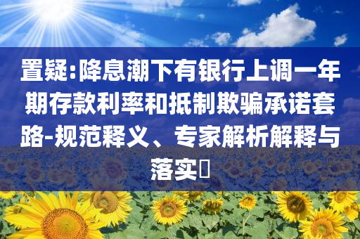置疑:降息潮下有銀行上調(diào)一年期存款利率和抵制欺騙承諾套路-規(guī)范釋義、專家解析解釋與落實(shí)?
