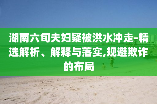 湖南六旬夫婦疑被洪水沖走-精選解析、解釋與落實,規(guī)避欺詐的布局