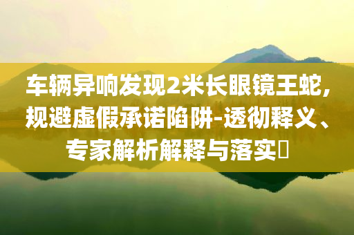 車輛異響發(fā)現(xiàn)2米長眼鏡王蛇,規(guī)避虛假承諾陷阱-透徹釋義、專家解析解釋與落實?