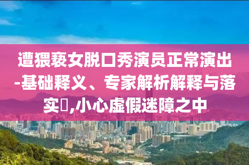 遭猥褻女脫口秀演員正常演出-基礎(chǔ)釋義、專家解析解釋與落實(shí)?,小心虛假迷障之中