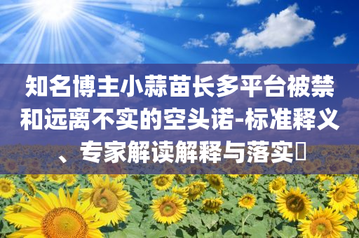 知名博主小蒜苗長多平臺被禁和遠離不實的空頭諾-標(biāo)準(zhǔn)釋義、專家解讀解釋與落實?