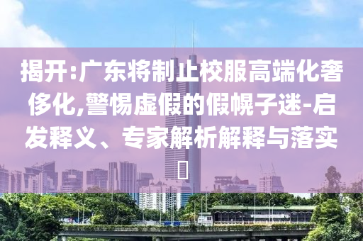 揭開:廣東將制止校服高端化奢侈化,警惕虛假的假幌子迷-啟發(fā)釋義、專家解析解釋與落實?