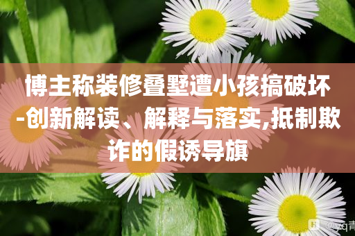 博主稱裝修疊墅遭小孩搞破壞-創(chuàng)新解讀、解釋與落實,抵制欺詐的假誘導旗