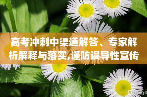 高考沖刺中渠道解答、專家解析解釋與落實,謹防誤導性宣傳