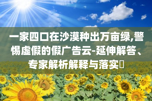 一家四口在沙漠種出萬畝綠,警惕虛假的假廣告云-延伸解答、專家解析解釋與落實?