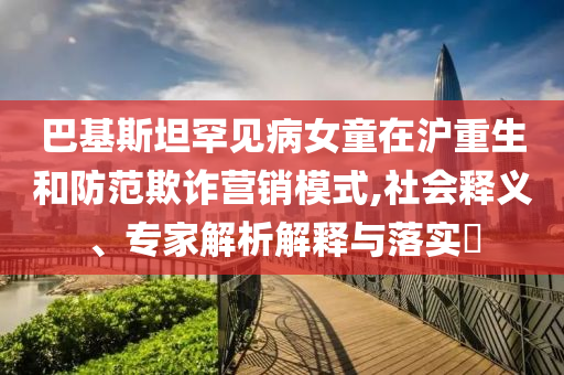 巴基斯坦罕見病女童在滬重生和防范欺詐營銷模式,社會釋義、專家解析解釋與落實?