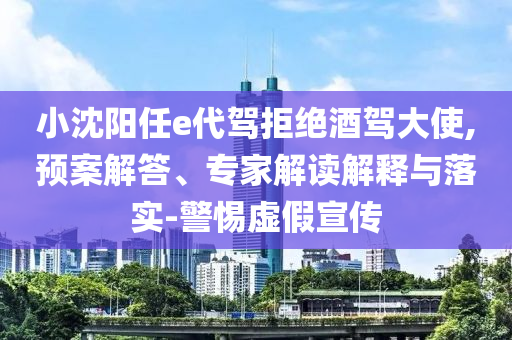 小沈陽(yáng)任e代駕拒絕酒駕大使,預(yù)案解答、專家解讀解釋與落實(shí)-警惕虛假宣傳