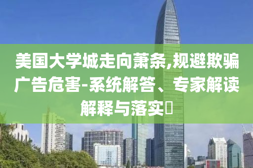 美國大學城走向蕭條,規(guī)避欺騙廣告危害-系統(tǒng)解答、專家解讀解釋與落實?