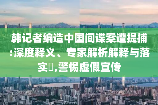 韓記者編造中國(guó)間諜案遭提捕:深度釋義、專家解析解釋與落實(shí)?,警惕虛假宣傳