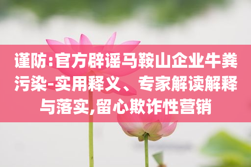 謹防:官方辟謠馬鞍山企業(yè)牛糞污染-實用釋義、專家解讀解釋與落實,留心欺詐性營銷