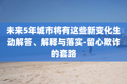 未來5年城市將有這些新變化生動(dòng)解答、解釋與落實(shí)-留心欺詐的套路