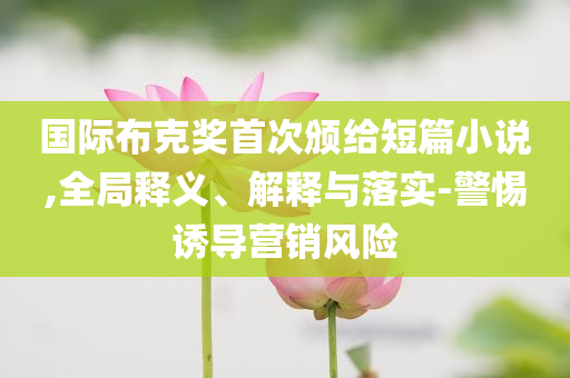 國際布克獎首次頒給短篇小說,全局釋義、解釋與落實-警惕誘導(dǎo)營銷風險