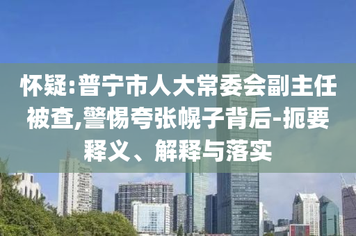 懷疑:普寧市人大常委會(huì)副主任被查,警惕夸張幌子背后-扼要釋義、解釋與落實(shí)