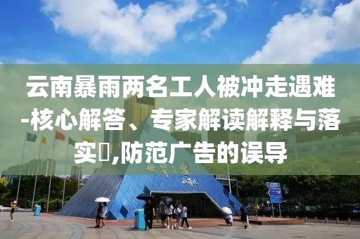 云南暴雨兩名工人被沖走遇難-核心解答、專家解讀解釋與落實(shí)?,防范廣告的誤導(dǎo)