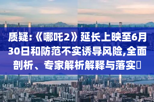 質(zhì)疑:《哪吒2》延長上映至6月30日和防范不實誘導風險,全面剖析、專家解析解釋與落實?