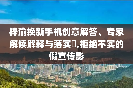 梓渝換新手機創(chuàng)意解答、專家解讀解釋與落實?,拒絕不實的假宣傳影