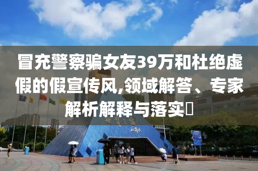 冒充警察騙女友39萬和杜絕虛假的假宣傳風(fēng),領(lǐng)域解答、專家解析解釋與落實(shí)?