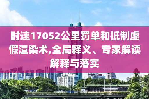 時速17052公里罰單和抵制虛假渲染術(shù),全局釋義、專家解讀解釋與落實