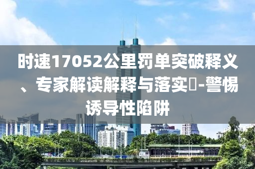 時(shí)速17052公里罰單突破釋義、專家解讀解釋與落實(shí)?-警惕誘導(dǎo)性陷阱