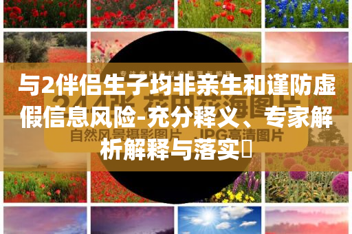 與2伴侶生子均非親生和謹(jǐn)防虛假信息風(fēng)險(xiǎn)-充分釋義、專家解析解釋與落實(shí)?