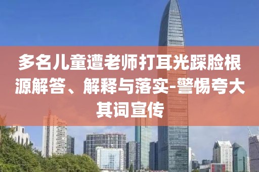 多名兒童遭老師打耳光踩臉根源解答、解釋與落實(shí)-警惕夸大其詞宣傳