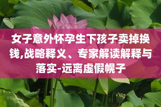 女子意外懷孕生下孩子賣掉換錢,戰(zhàn)略釋義、專家解讀解釋與落實(shí)-遠(yuǎn)離虛假幌子