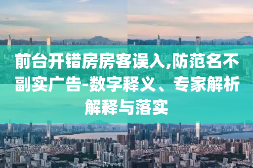 前臺(tái)開(kāi)錯(cuò)房房客誤入,防范名不副實(shí)廣告-數(shù)字釋義、專家解析解釋與落實(shí)