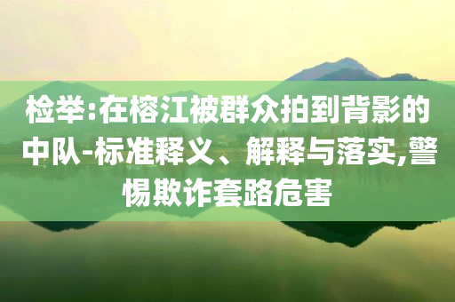 檢舉:在榕江被群眾拍到背影的中隊-標準釋義、解釋與落實,警惕欺詐套路危害