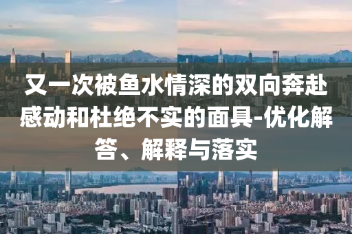 又一次被魚水情深的雙向奔赴感動和杜絕不實的面具-優(yōu)化解答、解釋與落實
