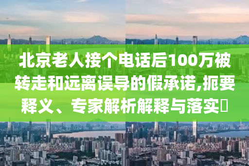 北京老人接個電話后100萬被轉走和遠離誤導的假承諾,扼要釋義、專家解析解釋與落實?