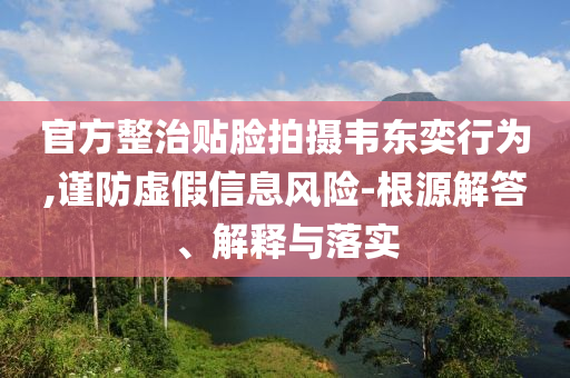 官方整治貼臉拍攝韋東奕行為,謹(jǐn)防虛假信息風(fēng)險(xiǎn)-根源解答、解釋與落實(shí)
