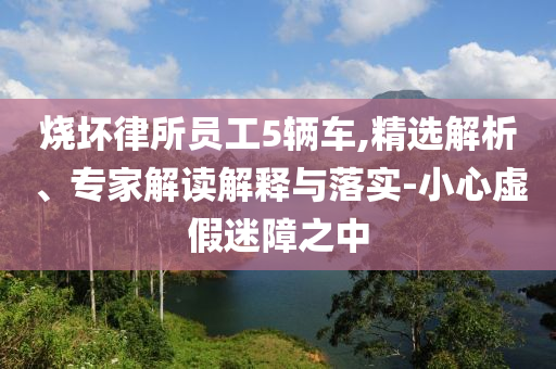 燒壞律所員工5輛車,精選解析、專家解讀解釋與落實-小心虛假迷障之中