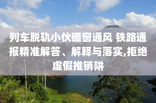 列車脫軌小伙砸窗通風 鐵路通報精準解答、解釋與落實,拒絕虛假推銷阱