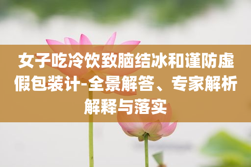女子吃冷飲致腦結(jié)冰和謹防虛假包裝計-全景解答、專家解析解釋與落實