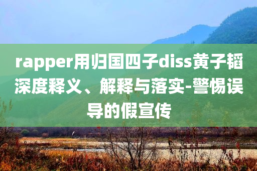 rapper用歸國四子diss黃子韜深度釋義、解釋與落實-警惕誤導(dǎo)的假宣傳