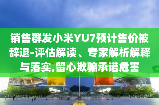 銷售群發(fā)小米YU7預(yù)計(jì)售價(jià)被辭退-評(píng)估解讀、專家解析解釋與落實(shí),留心欺騙承諾危害