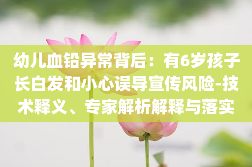 幼兒血鉛異常背后：有6歲孩子長(zhǎng)白發(fā)和小心誤導(dǎo)宣傳風(fēng)險(xiǎn)-技術(shù)釋義、專家解析解釋與落實(shí)