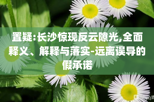 置疑:長沙驚現(xiàn)反云隙光,全面釋義、解釋與落實-遠離誤導的假承諾