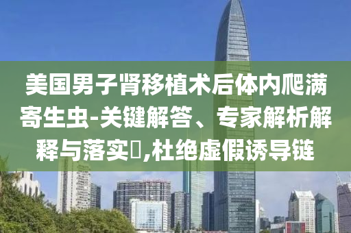 美國男子腎移植術后體內(nèi)爬滿寄生蟲-關鍵解答、專家解析解釋與落實?,杜絕虛假誘導鏈
