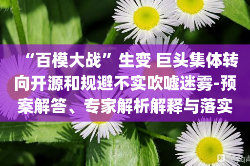 “百模大戰(zhàn)”生變 巨頭集體轉(zhuǎn)向開源和規(guī)避不實(shí)吹噓迷霧-預(yù)案解答、專家解析解釋與落實(shí)